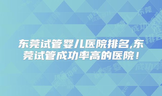 东莞试管婴儿医院排名,东莞试管成功率高的医院！