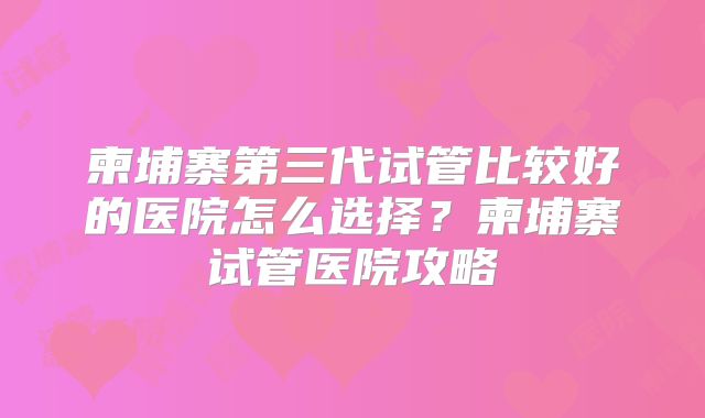 柬埔寨第三代试管比较好的医院怎么选择?柬埔寨试管医院攻略