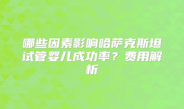 哪些因素影响哈萨克斯坦试管婴儿成功率?费用解析