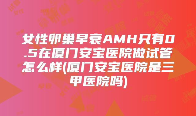 女性卵巢早衰AMH只有0.5在厦门安宝医院做试管怎么样(厦门安宝医院是三甲医院吗)