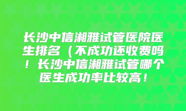 长沙中信湘雅试管医院医生排名(不成功还收费吗!长沙中信湘雅试管哪个医生成功率比较高!