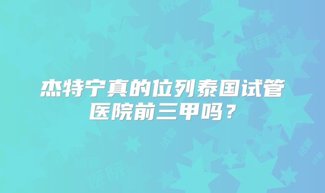 杰特宁真的位列泰国试管医院前三甲吗？