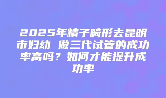2025年精子畸形去昆明市妇幼 做三代试管的成功率高吗？如何才能提升成功率