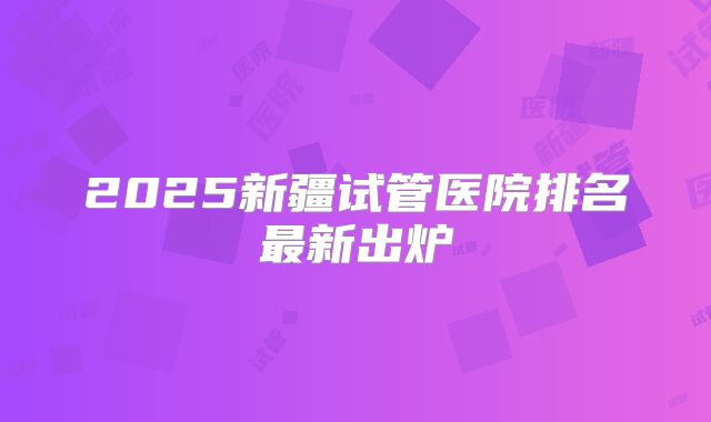 2025新疆试管医院排名最新出炉