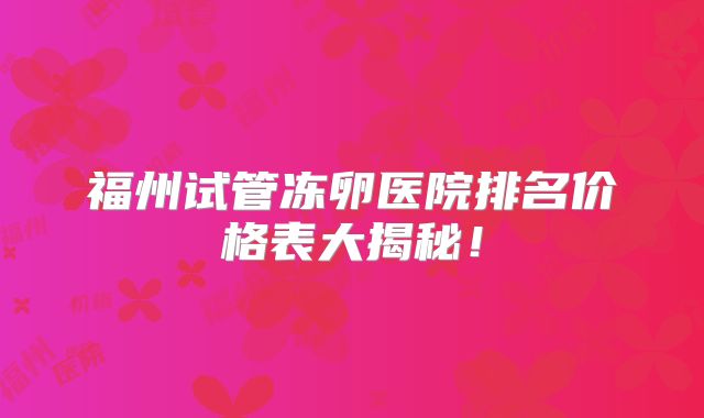 福州试管冻卵医院排名价格表大揭秘！