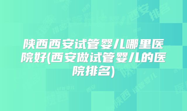 陕西西安试管婴儿哪里医院好(西安做试管婴儿的医院排名)