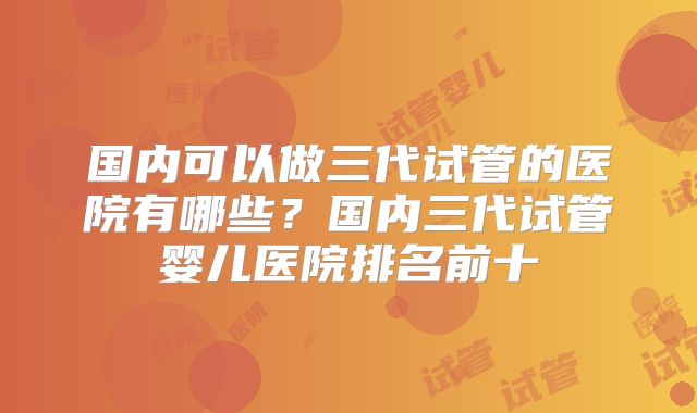 国内可以做三代试管的医院有哪些？国内三代试管婴儿医院排名前十