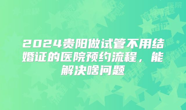 2024贵阳做试管不用结婚证的医院预约流程,能解决啥问题