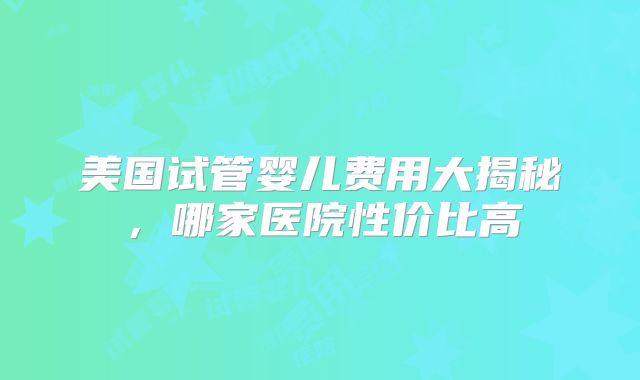 美国试管婴儿费用大揭秘，哪家医院性价比高