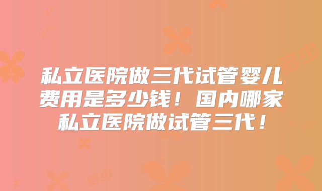 私立医院做三代试管婴儿费用是多少钱!国内哪家私立医院做试管三代!