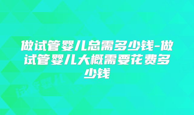做试管婴儿总需多少钱-做试管婴儿大概需要花费多少钱
