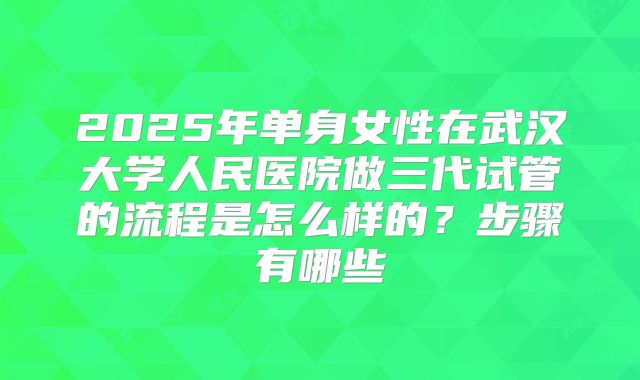 2025年单身女性在武汉大学人民医院做三代试管的流程是怎么样的？步骤有哪些