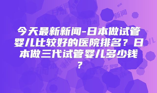 今天最新新闻-日本做试管婴儿比较好的医院排名？日本做三代试管婴儿多少钱？