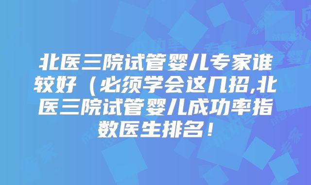 北医三院试管婴儿专家谁较好（必须学会这几招,北医三院试管婴儿成功率指数医生排名！