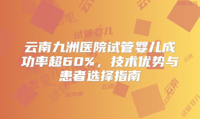云南九洲医院试管婴儿成功率超60%，技术优势与患者选择指南