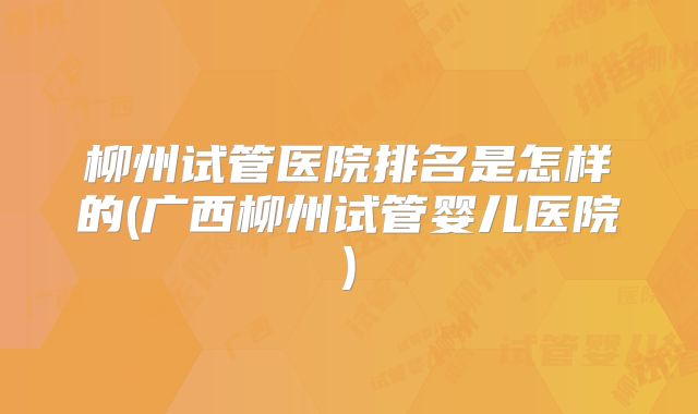 柳州试管医院排名是怎样的(广西柳州试管婴儿医院)
