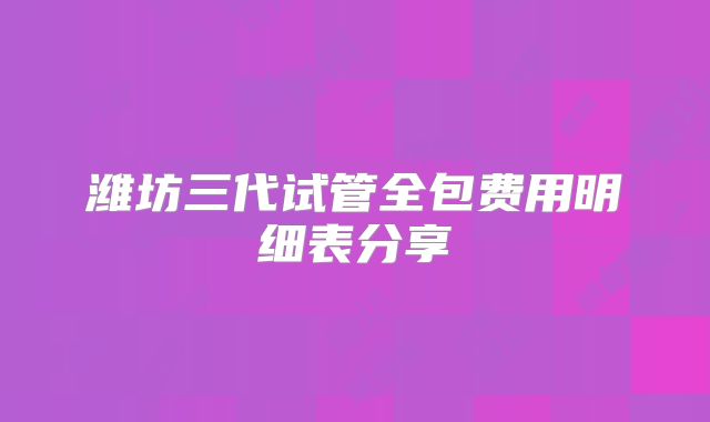 潍坊三代试管全包费用明细表分享