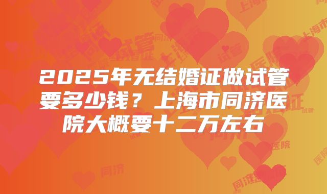 2025年无结婚证做试管要多少钱?上海市同济医院大概要十二万左右