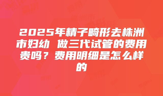 2025年精子畸形去株洲市妇幼 做三代试管的费用贵吗？费用明细是怎么样的