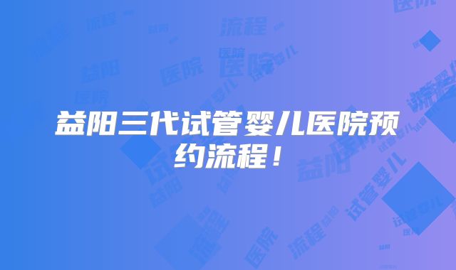 益阳三代试管婴儿医院预约流程！