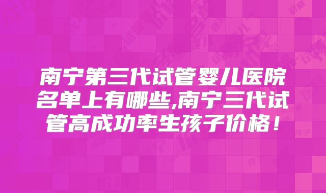 南宁第三代试管婴儿医院名单上有哪些,南宁三代试管高成功率生孩子价格!