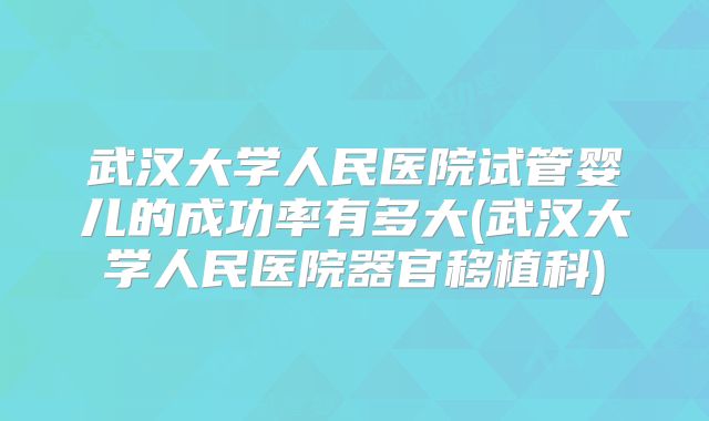 武汉大学人民医院试管婴儿的成功率有多大(武汉大学人民医院器官移植科)