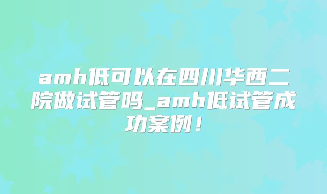 amh低可以在四川华西二院做试管吗_amh低试管成功案例！