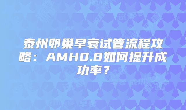 泰州卵巢早衰试管流程攻略：AMH0.8如何提升成功率？