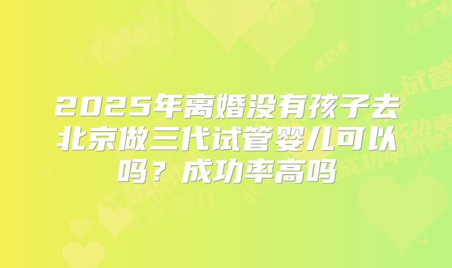 2025年离婚没有孩子去北京做三代试管婴儿可以吗?成功率高吗