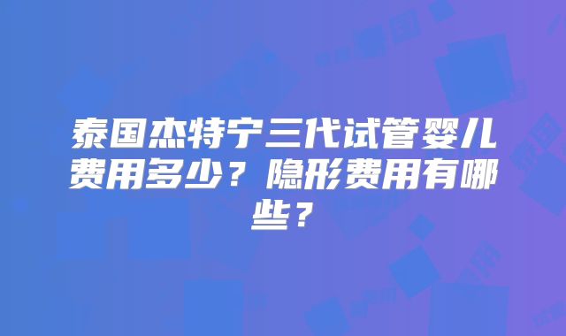 泰国杰特宁三代试管婴儿费用多少？隐形费用有哪些？