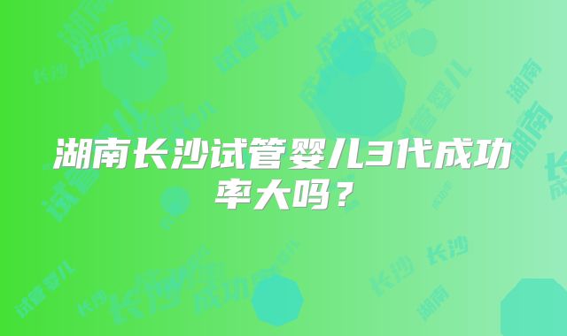 湖南长沙试管婴儿3代成功率大吗？