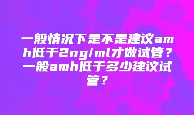 一般情况下是不是建议amh低于2ng/ml才做试管?一般amh低于多少建议试管?