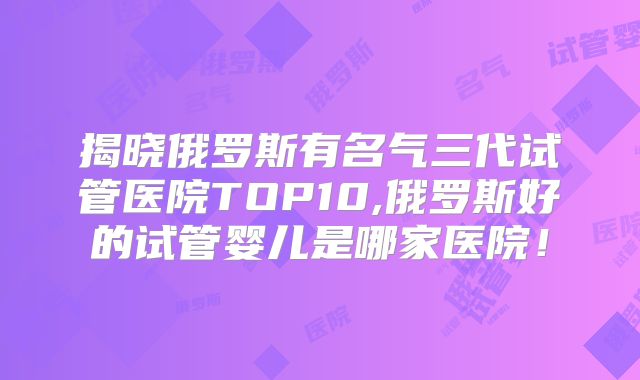揭晓俄罗斯有名气三代试管医院TOP10,俄罗斯好的试管婴儿是哪家医院!