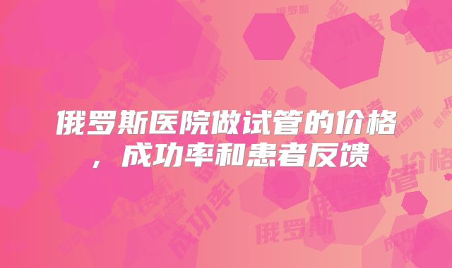 俄罗斯医院做试管的价格，成功率和患者反馈