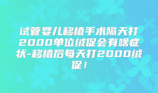 试管婴儿移植手术隔天打2000单位绒促会有啥症状-移植后每天打2000绒促！