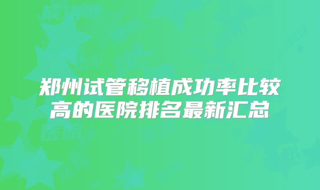 郑州试管移植成功率比较高的医院排名最新汇总