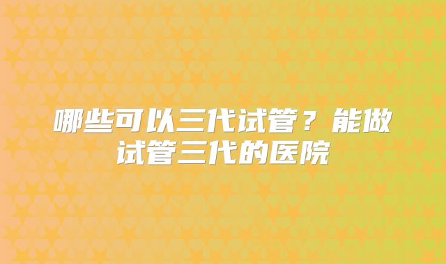 哪些可以三代试管?能做试管三代的医院
