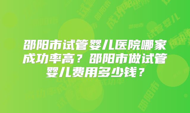 邵阳市试管婴儿医院哪家成功率高?邵阳市做试管婴儿费用多少钱?