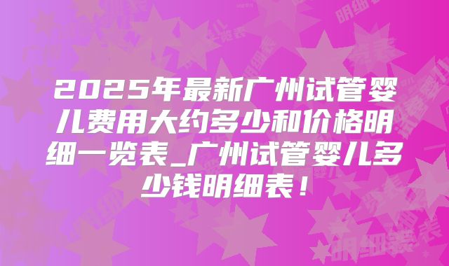 2025年最新广州试管婴儿费用大约多少和价格明细一览表_广州试管婴儿多少钱明细表！