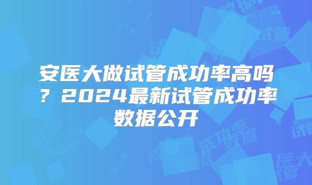 安医大做试管成功率高吗?2024最新试管成功率数据公开