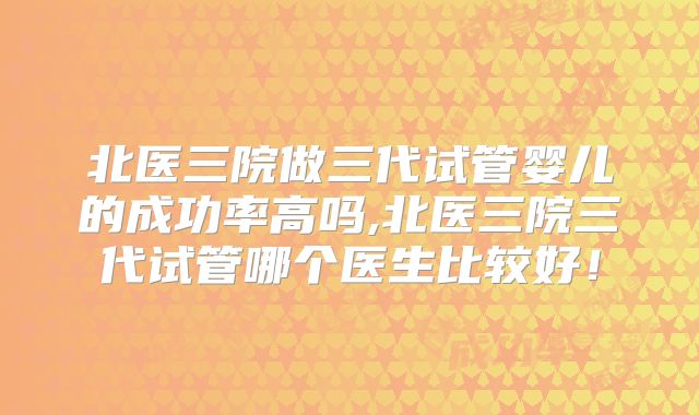 北医三院做三代试管婴儿的成功率高吗,北医三院三代试管哪个医生比较好！