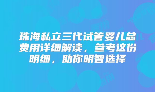 珠海私立三代试管婴儿总费用详细解读，参考这份明细，助你明智选择