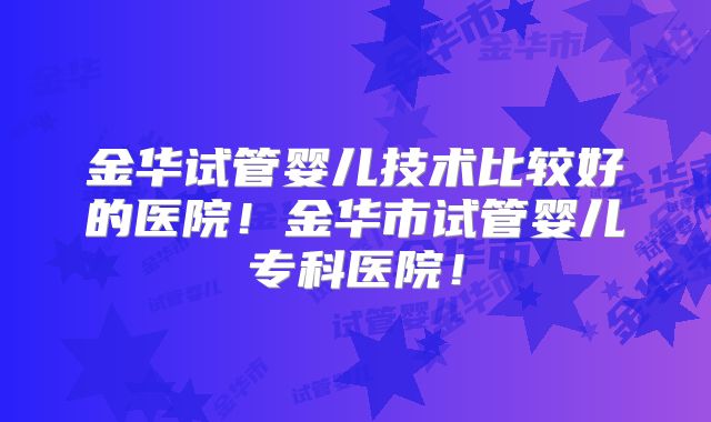 金华试管婴儿技术比较好的医院！金华市试管婴儿专科医院！