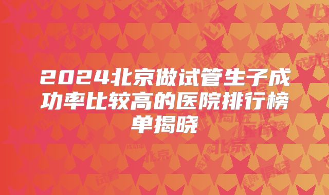 2024北京做试管生子成功率比较高的医院排行榜单揭晓