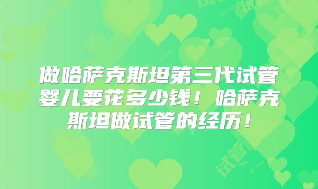 做哈萨克斯坦第三代试管婴儿要花多少钱!哈萨克斯坦做试管的经历!