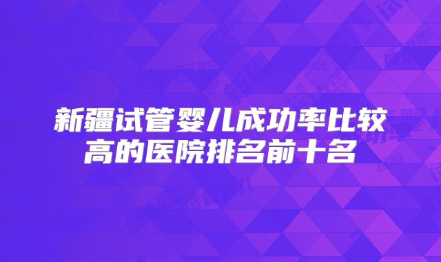 新疆试管婴儿成功率比较高的医院排名前十名