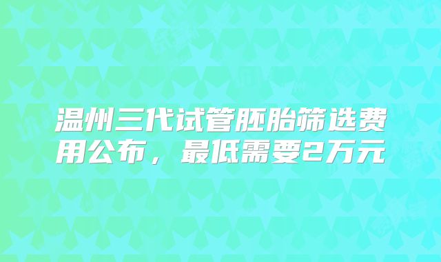 温州三代试管胚胎筛选费用公布，最低需要2万元