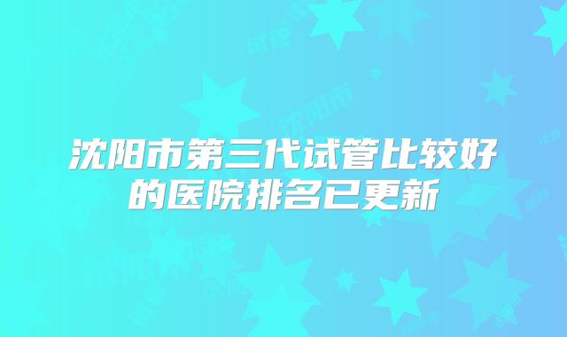 沈阳市第三代试管比较好的医院排名已更新