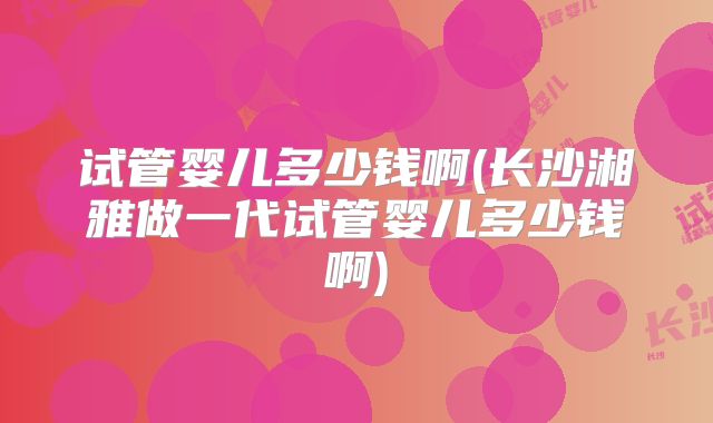 试管婴儿多少钱啊(长沙湘雅做一代试管婴儿多少钱啊)