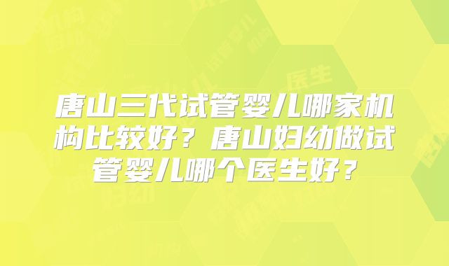 唐山三代试管婴儿哪家机构比较好？唐山妇幼做试管婴儿哪个医生好？